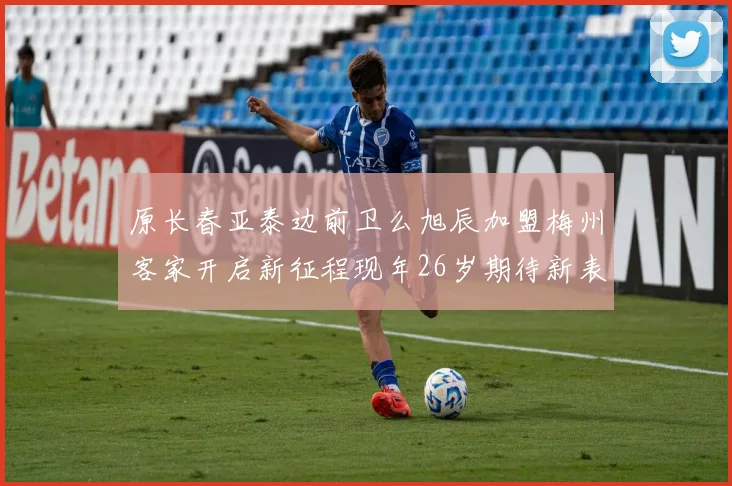 原长春亚泰边前卫么旭辰加盟梅州客家开启新征程现年26岁期待新表现