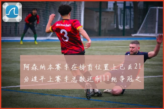 阿森纳本赛季在榜首位置上已丢21分追平上赛季总数还剩11轮争冠之路艰难