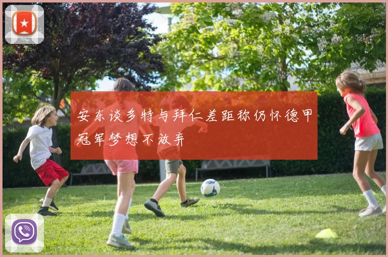 安东谈多特与拜仁差距称仍怀德甲冠军梦想不放弃